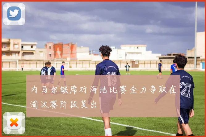 内马尔缺席对海地比赛全力争取在淘汰赛阶段复出