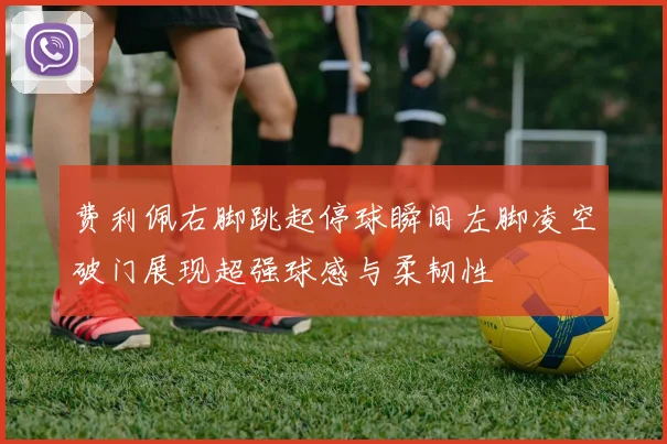 费利佩右脚跳起停球瞬间左脚凌空破门展现超强球感与柔韧性