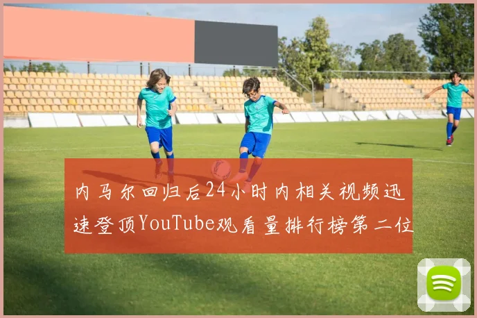 内马尔回归后24小时内相关视频迅速登顶YouTube观看量排行榜第二位
