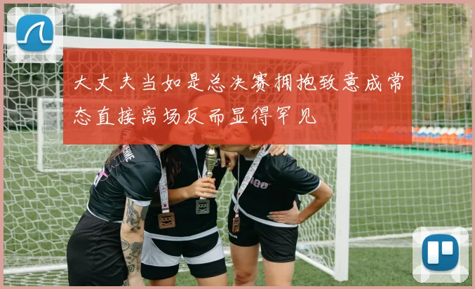 大丈夫当如是总决赛拥抱致意成常态直接离场反而显得罕见
