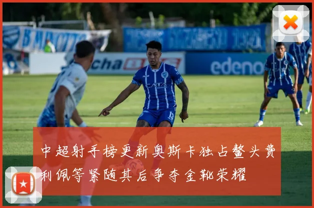 中超射手榜更新奥斯卡独占鳌头费利佩等紧随其后争夺金靴荣耀