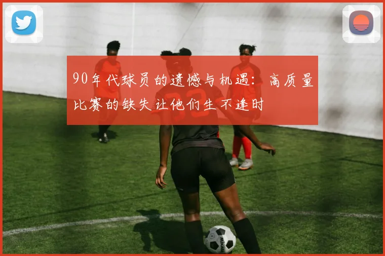 90年代球员的遗憾与机遇：高质量比赛的缺失让他们生不逢时