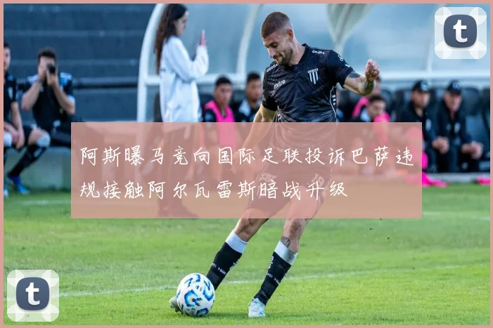 阿斯曝马竞向国际足联投诉巴萨违规接触阿尔瓦雷斯暗战升级