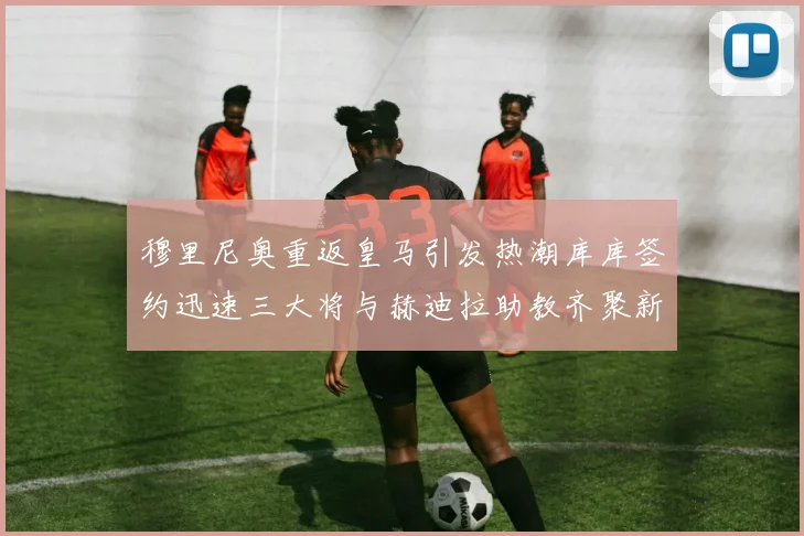 穆里尼奥重返皇马引发热潮库库签约迅速三大将与赫迪拉助教齐聚新阵容