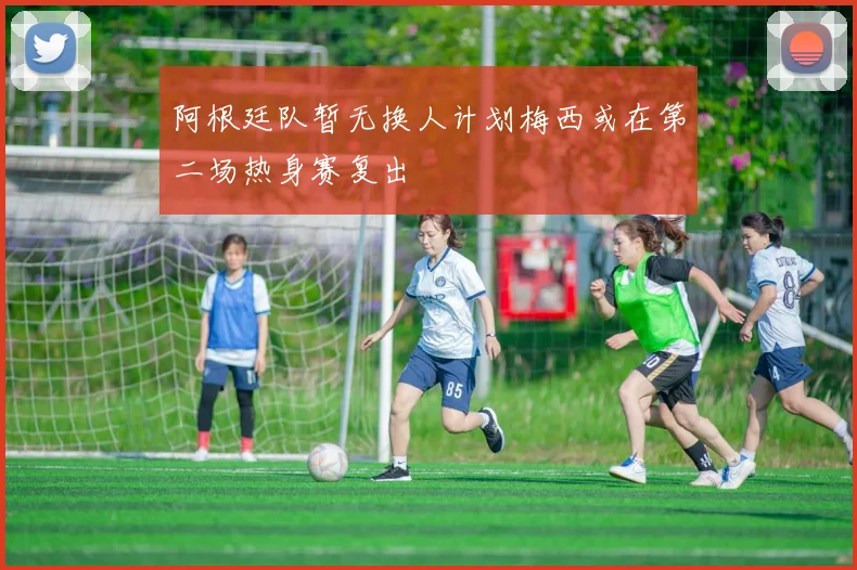 阿根廷队暂无换人计划梅西或在第二场热身赛复出