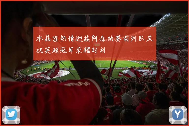 水晶宫热情迎接阿森纳赛前列队庆祝英超冠军荣耀时刻