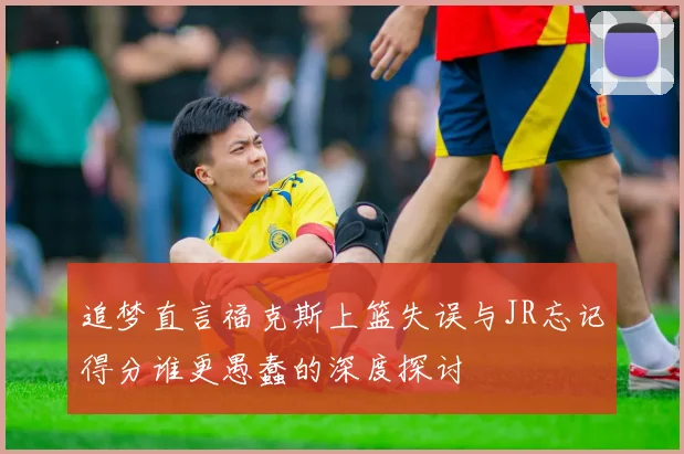 追梦直言福克斯上篮失误与JR忘记得分谁更愚蠢的深度探讨