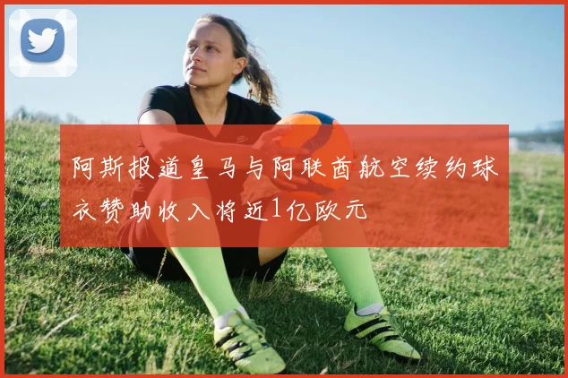 阿斯报道皇马与阿联酋航空续约球衣赞助收入将近1亿欧元