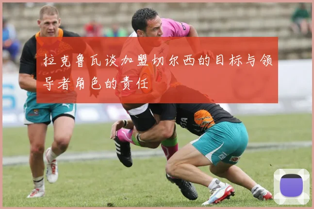 拉克鲁瓦谈加盟切尔西的目标与领导者角色的责任