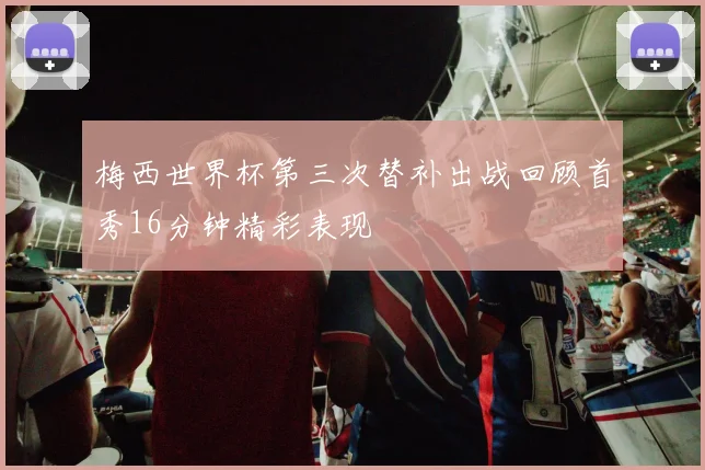 梅西世界杯第三次替补出战回顾首秀16分钟精彩表现