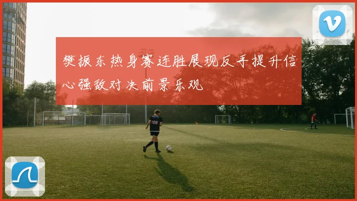 樊振东热身赛连胜展现反手提升信心强敌对决前景乐观