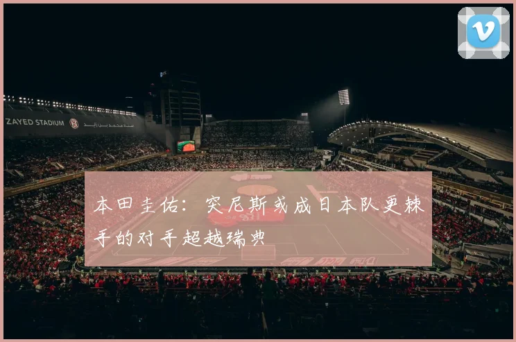 本田圭佑：突尼斯或成日本队更棘手的对手超越瑞典