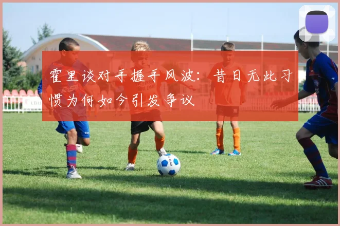霍里谈对手握手风波：昔日无此习惯为何如今引发争议