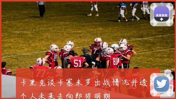 卡里克谈卡塞米罗出战情况并透露个人未来去向即将明朗