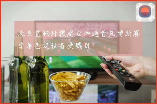 北京首钢外援磨合加速曾凡博新赛季角色定位备受瞩目