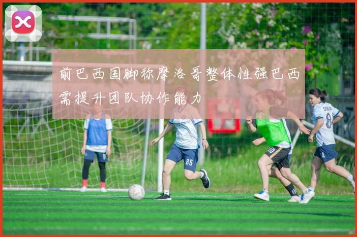 前巴西国脚称摩洛哥整体性强巴西需提升团队协作能力