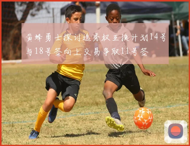 黄蜂勇士探讨选秀权互换计划14号与18号签向上交易争取11号签