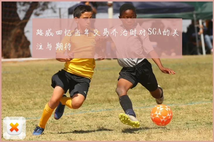 路威回忆当年交易乔治时对SGA的关注与期待