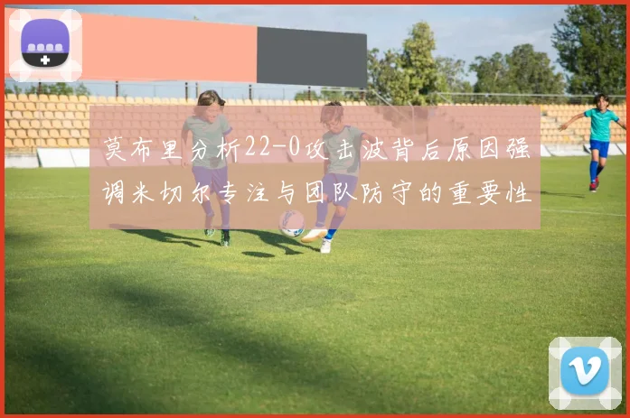 莫布里分析22-0攻击波背后原因强调米切尔专注与团队防守的重要性