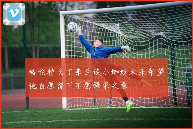 略伦特戈丁弗兰谈小蜘蛛未来希望他自愿留下不愿强求之意
