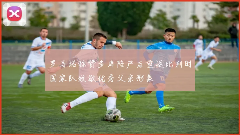 罗马诺称赞多库陪产后重返比利时国家队致敬优秀父亲形象