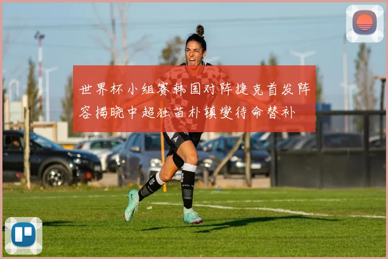 世界杯小组赛韩国对阵捷克首发阵容揭晓中超独苗朴镇燮待命替补