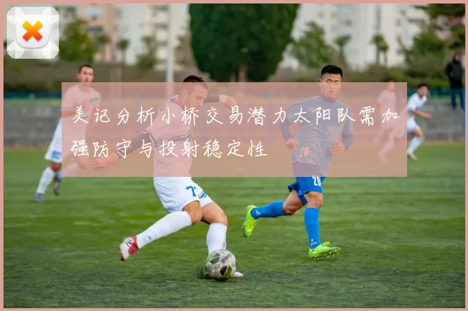 美记分析小桥交易潜力太阳队需加强防守与投射稳定性
