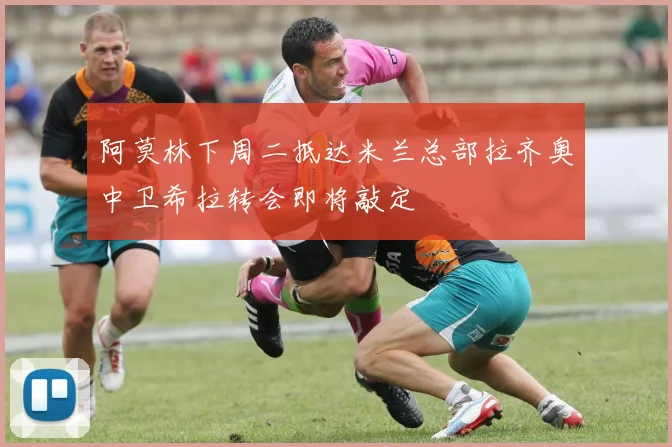 阿莫林下周二抵达米兰总部拉齐奥中卫希拉转会即将敲定